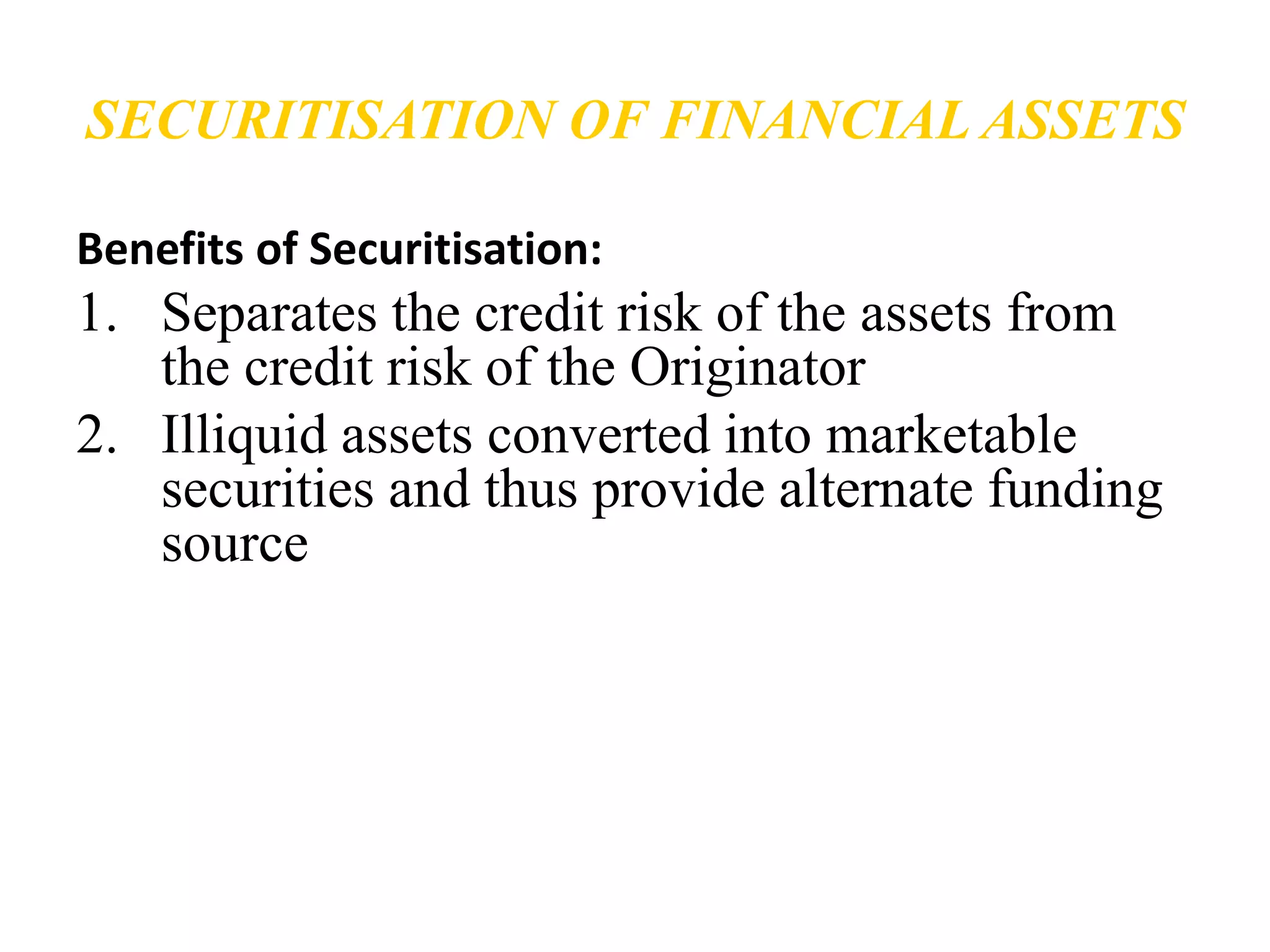 SECURITISATION OF FINANCIAL ASSETS 
Benefits of Securitisation: 
1. Separates the credit risk of the assets from 
the credit risk of the Originator 
2. Illiquid assets converted into marketable 
securities and thus provide alternate funding 
source 
 