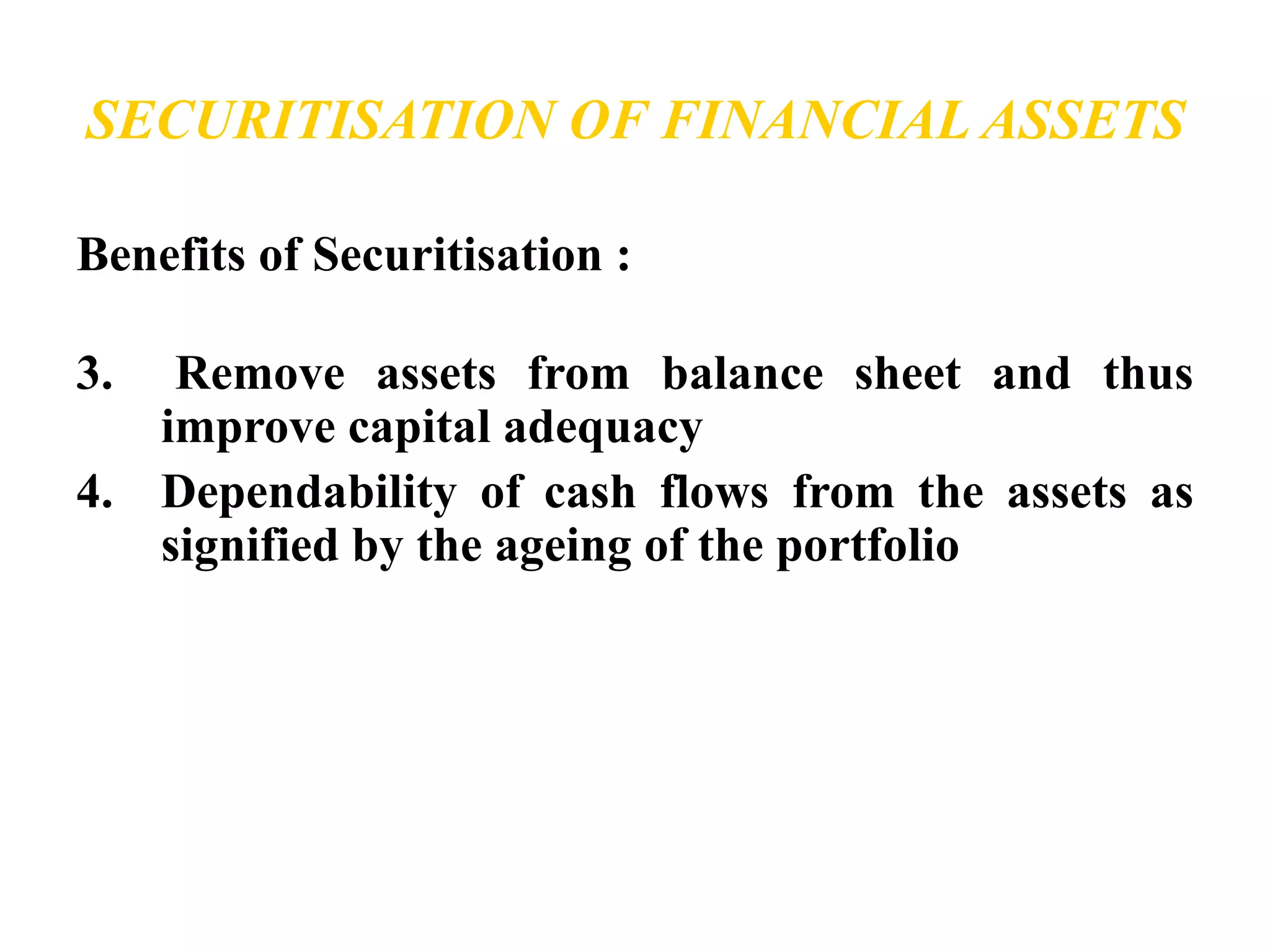 SECURITISATION OF FINANCIAL ASSETS 
Benefits of Securitisation : 
3. Remove assets from balance sheet and thus 
improve capital adequacy 
4. Dependability of cash flows from the assets as 
signified by the ageing of the portfolio 
 