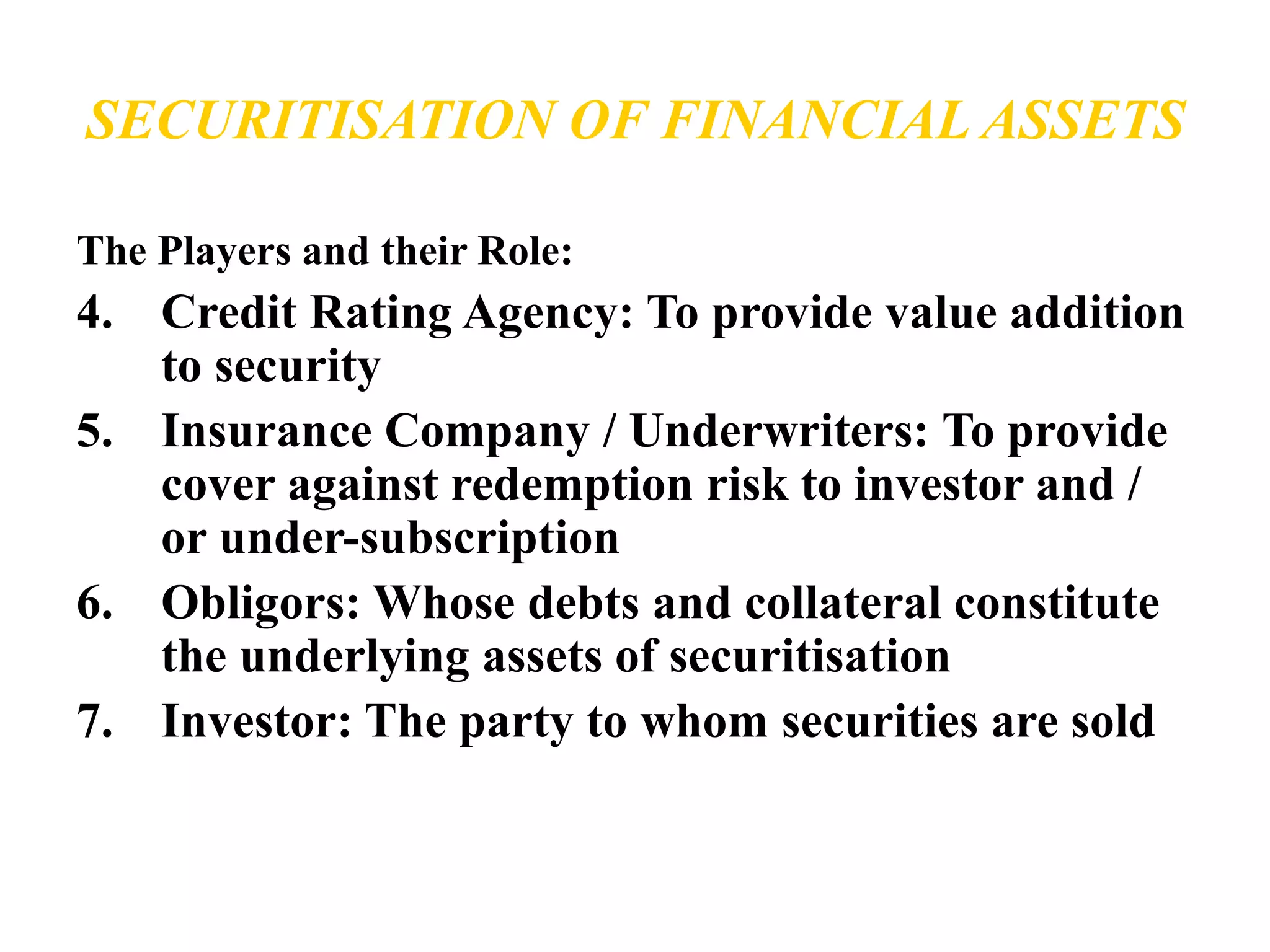 SECURITISATION OF FINANCIAL ASSETS 
The Players and their Role: 
4. Credit Rating Agency: To provide value addition 
to security 
5. Insurance Company / Underwriters: To provide 
cover against redemption risk to investor and / 
or under-subscription 
6. Obligors: Whose debts and collateral constitute 
the underlying assets of securitisation 
7. Investor: The party to whom securities are sold 
 