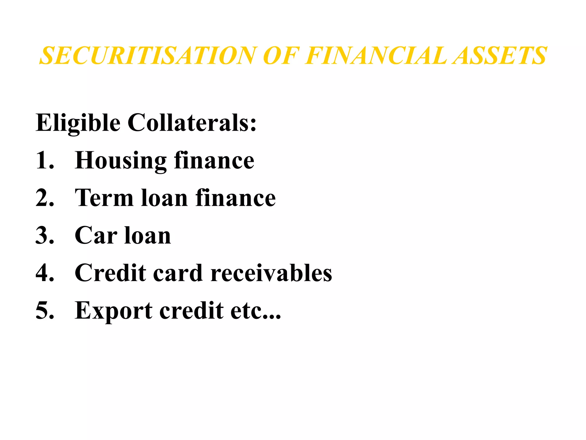 SECURITISATION OF FINANCIAL ASSETS 
Eligible Collaterals: 
1. Housing finance 
2. Term loan finance 
3. Car loan 
4. Credit card receivables 
5. Export credit etc... 
 