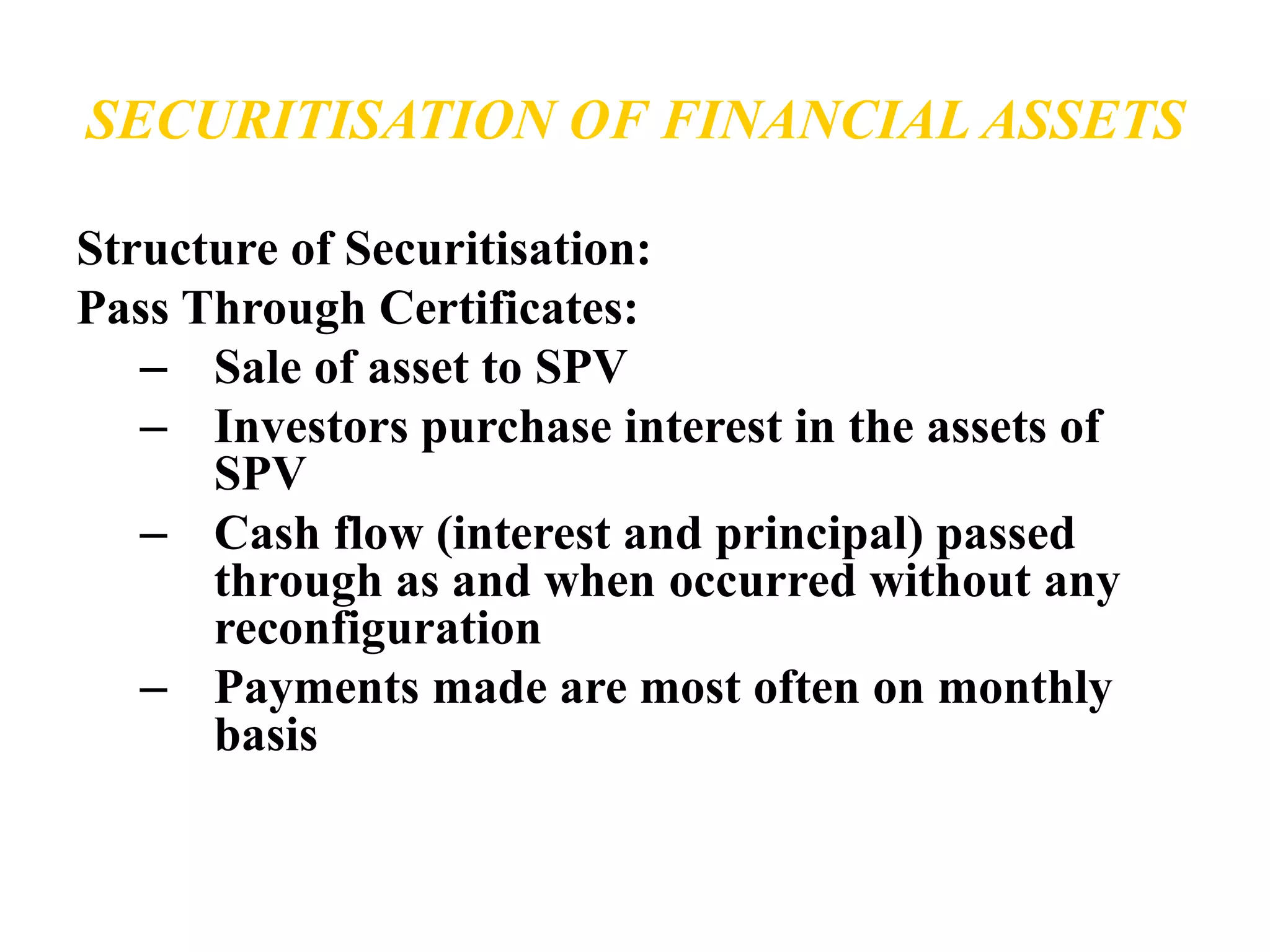 SECURITISATION OF FINANCIAL ASSETS 
Structure of Securitisation: 
Pass Through Certificates: 
– Sale of asset to SPV 
– Investors purchase interest in the assets of 
SPV 
– Cash flow (interest and principal) passed 
through as and when occurred without any 
reconfiguration 
– Payments made are most often on monthly 
basis 
 