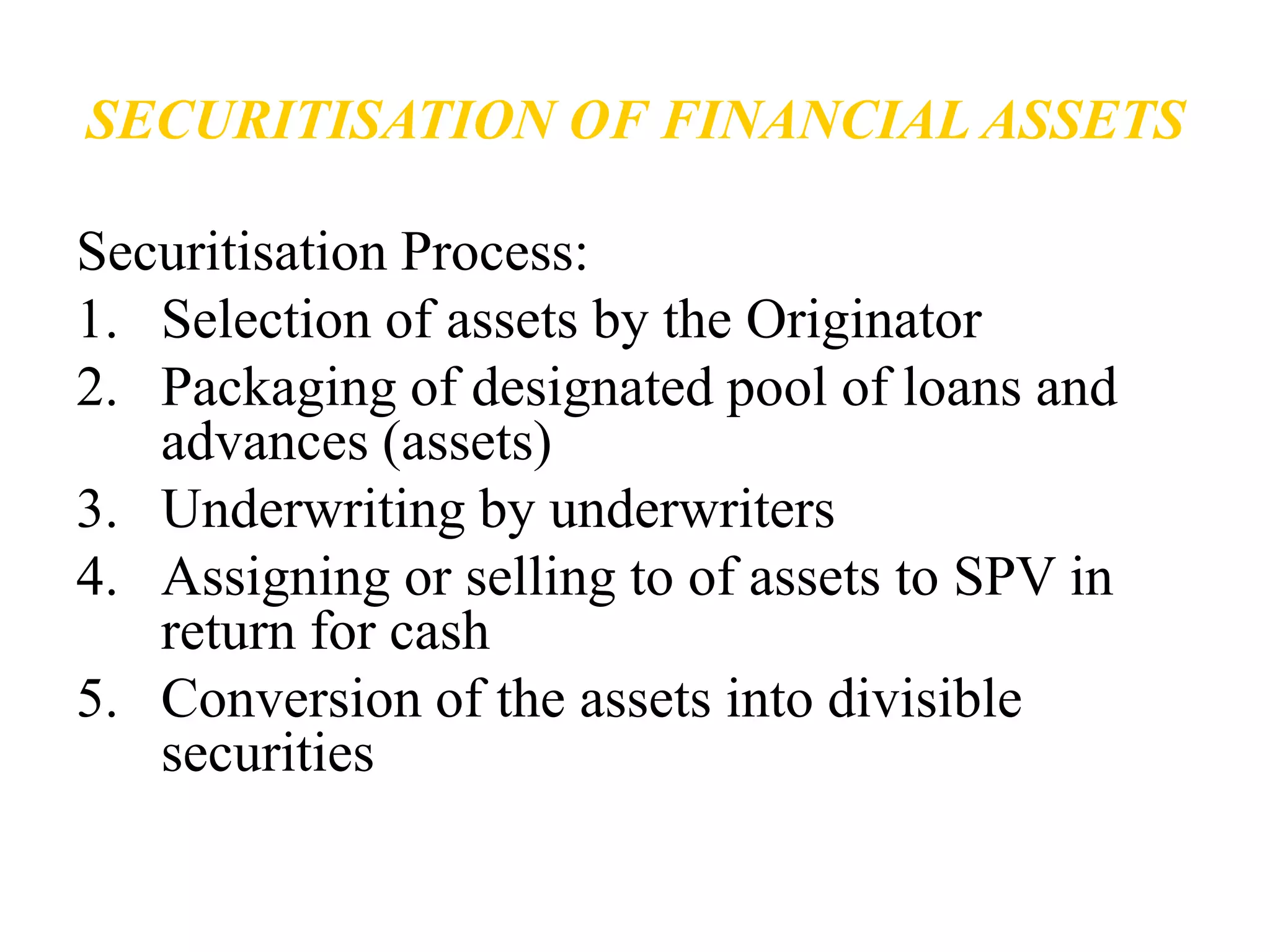 SECURITISATION OF FINANCIAL ASSETS 
Securitisation Process: 
1. Selection of assets by the Originator 
2. Packaging of designated pool of loans and 
advances (assets) 
3. Underwriting by underwriters 
4. Assigning or selling to of assets to SPV in 
return for cash 
5. Conversion of the assets into divisible 
securities 
 