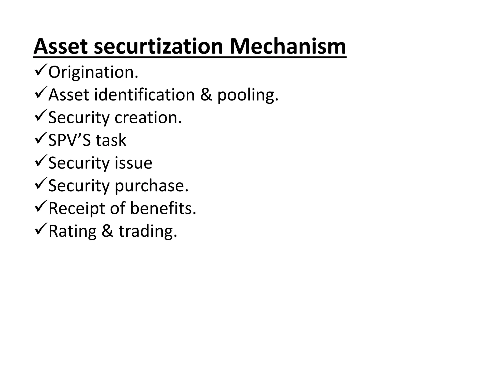 Asset securtization Mechanism 
Origination. 
Asset identification & pooling. 
Security creation. 
SPV’S task 
Security issue 
Security purchase. 
Receipt of benefits. 
Rating & trading. 
 