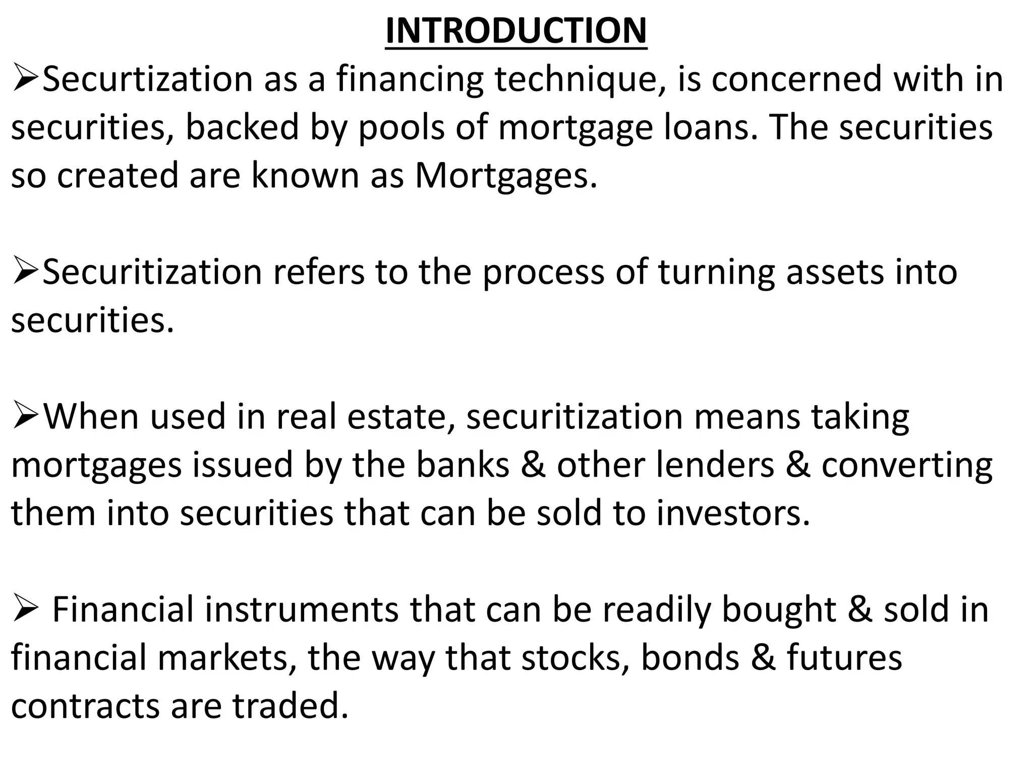 INTRODUCTION 
Securtization as a financing technique, is concerned with in 
securities, backed by pools of mortgage loans. The securities 
so created are known as Mortgages. 
Securitization refers to the process of turning assets into 
securities. 
When used in real estate, securitization means taking 
mortgages issued by the banks & other lenders & converting 
them into securities that can be sold to investors. 
 Financial instruments that can be readily bought & sold in 
financial markets, the way that stocks, bonds & futures 
contracts are traded. 
 