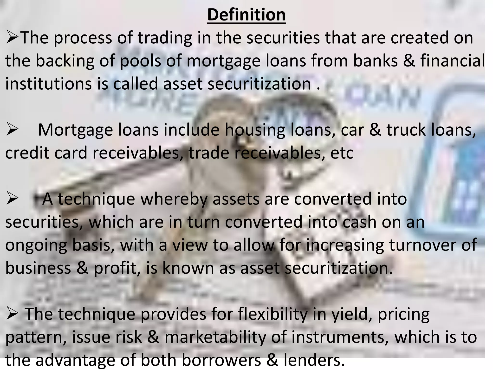 Definition 
The process of trading in the securities that are created on 
the backing of pools of mortgage loans from banks & financial 
institutions is called asset securitization . 
 Mortgage loans include housing loans, car & truck loans, 
credit card receivables, trade receivables, etc 
 A technique whereby assets are converted into 
securities, which are in turn converted into cash on an 
ongoing basis, with a view to allow for increasing turnover of 
business & profit, is known as asset securitization. 
 The technique provides for flexibility in yield, pricing 
pattern, issue risk & marketability of instruments, which is to 
the advantage of both borrowers & lenders. 
 