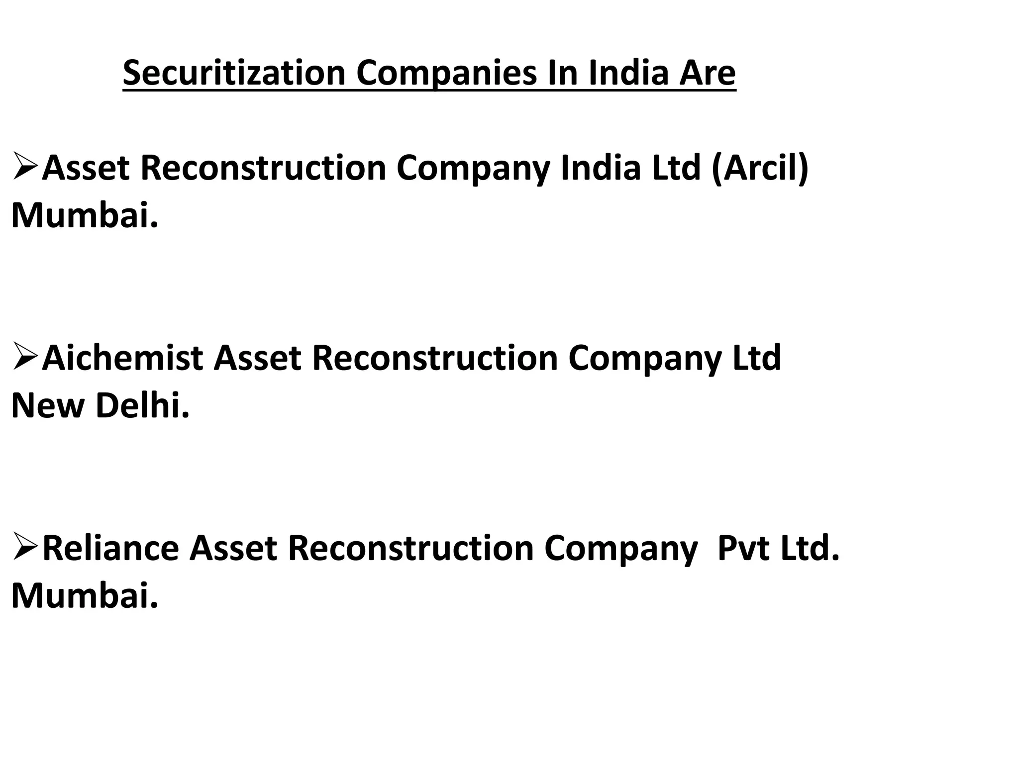 Securitization Companies In India Are 
Asset Reconstruction Company India Ltd (Arcil) 
Mumbai. 
Aichemist Asset Reconstruction Company Ltd 
New Delhi. 
Reliance Asset Reconstruction Company Pvt Ltd. 
Mumbai. 
 
