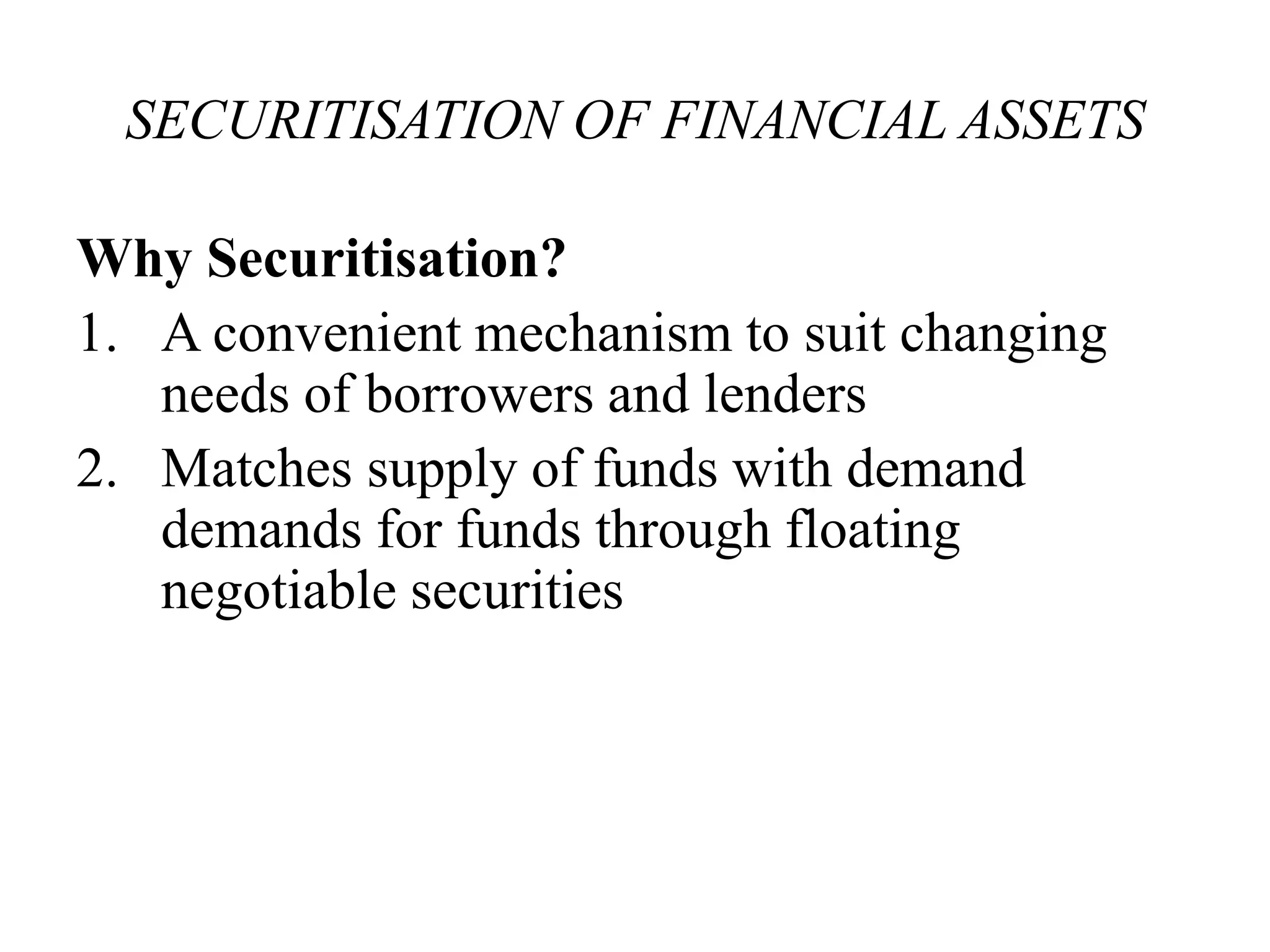 SECURITISATION OF FINANCIAL ASSETS 
Why Securitisation? 
1. A convenient mechanism to suit changing 
needs of borrowers and lenders 
2. Matches supply of funds with demand 
demands for funds through floating 
negotiable securities 
 