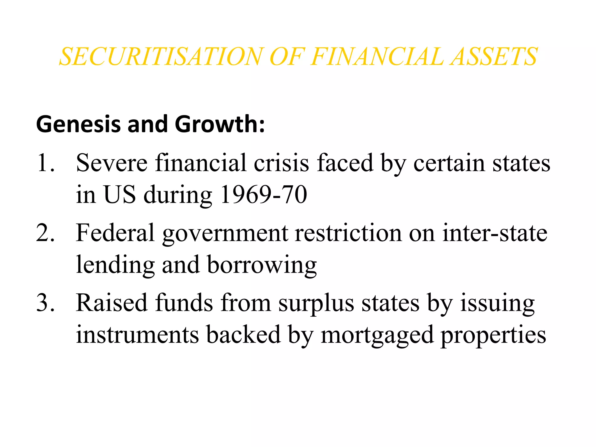 SECURITISATION OF FINANCIAL ASSETS 
Genesis and Growth: 
1. Severe financial crisis faced by certain states 
in US during 1969-70 
2. Federal government restriction on inter-state 
lending and borrowing 
3. Raised funds from surplus states by issuing 
instruments backed by mortgaged properties 
 