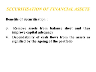 SECURITISATION OF FINANCIAL ASSETS 
Benefits of Securitisation : 
3. Remove assets from balance sheet and thus 
improve capital adequacy 
4. Dependability of cash flows from the assets as 
signified by the ageing of the portfolio 
 