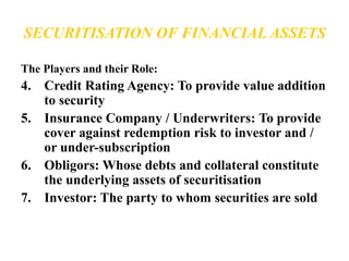 SECURITISATION OF FINANCIAL ASSETS 
The Players and their Role: 
4. Credit Rating Agency: To provide value addition 
to security 
5. Insurance Company / Underwriters: To provide 
cover against redemption risk to investor and / 
or under-subscription 
6. Obligors: Whose debts and collateral constitute 
the underlying assets of securitisation 
7. Investor: The party to whom securities are sold 
 