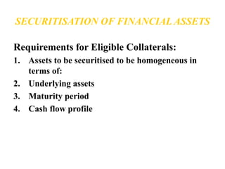 SECURITISATION OF FINANCIAL ASSETS 
Requirements for Eligible Collaterals: 
1. Assets to be securitised to be homogeneous in 
terms of: 
2. Underlying assets 
3. Maturity period 
4. Cash flow profile 
 