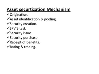 Asset securtization Mechanism 
Origination. 
Asset identification & pooling. 
Security creation. 
SPV’S task 
Security issue 
Security purchase. 
Receipt of benefits. 
Rating & trading. 
 