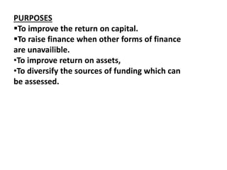 PURPOSES 
To improve the return on capital. 
To raise finance when other forms of finance 
are unavailible. 
•To improve return on assets, 
•To diversify the sources of funding which can 
be assessed. 
 