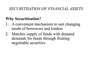 SECURITISATION OF FINANCIAL ASSETS 
Why Securitisation? 
1. A convenient mechanism to suit changing 
needs of borrowers and lenders 
2. Matches supply of funds with demand 
demands for funds through floating 
negotiable securities 
 