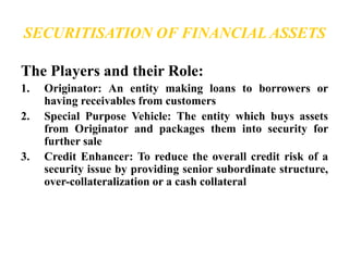 SECURITISATION OF FINANCIAL ASSETS 
The Players and their Role: 
1. Originator: An entity making loans to borrowers or 
having receivables from customers 
2. Special Purpose Vehicle: The entity which buys assets 
from Originator and packages them into security for 
further sale 
3. Credit Enhancer: To reduce the overall credit risk of a 
security issue by providing senior subordinate structure, 
over-collateralization or a cash collateral 
 