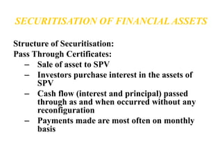 SECURITISATION OF FINANCIAL ASSETS 
Structure of Securitisation: 
Pass Through Certificates: 
– Sale of asset to SPV 
– Investors purchase interest in the assets of 
SPV 
– Cash flow (interest and principal) passed 
through as and when occurred without any 
reconfiguration 
– Payments made are most often on monthly 
basis 
 