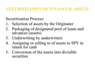 SECURITISATION OF FINANCIAL ASSETS 
Securitisation Process: 
1. Selection of assets by the Originator 
2. Packaging of designated pool of loans and 
advances (assets) 
3. Underwriting by underwriters 
4. Assigning or selling to of assets to SPV in 
return for cash 
5. Conversion of the assets into divisible 
securities 
 