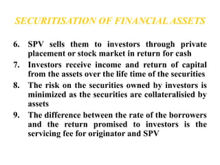 SECURITISATION OF FINANCIAL ASSETS 
6. SPV sells them to investors through private 
placement or stock market in return for cash 
7. Investors receive income and return of capital 
from the assets over the life time of the securities 
8. The risk on the securities owned by investors is 
minimized as the securities are collateralisied by 
assets 
9. The difference between the rate of the borrowers 
and the return promised to investors is the 
servicing fee for originator and SPV 
 