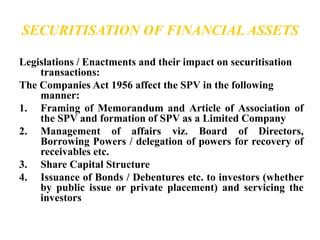 SECURITISATION OF FINANCIAL ASSETS 
Legislations / Enactments and their impact on securitisation 
transactions: 
The Companies Act 1956 affect the SPV in the following 
manner: 
1. Framing of Memorandum and Article of Association of 
the SPV and formation of SPV as a Limited Company 
2. Management of affairs viz. Board of Directors, 
Borrowing Powers / delegation of powers for recovery of 
receivables etc. 
3. Share Capital Structure 
4. Issuance of Bonds / Debentures etc. to investors (whether 
by public issue or private placement) and servicing the 
investors 
 