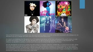 One of the first features that my partner and I discussed was the aspect of our CD. As the artist we picked is still underground, we
decided to put up a collage with other artists that share the same style as ours.
As a result, we established that the genre of our CD is going to be dance, as the music will represent the youth culture. In order
to portray the energy of the youth, we also decided that our album should be extremely colourful and less dramatic. For
instance, we decided to construct a similar look to the cover CD of Katy B, Elle Varner and Tinashe.
We also decided for our picture to portray the artist posing in a medium close shot. Additionally, our photo-shoot location will be
the studio, mainly because we think that it will look much more professional, however we could incorporate a more colourful
and interesting backdrop. As final product will look extremely colourful due to photoshop manipulation, we are also thinking for
our photographs to be in black and white, mainly because we believe that a monochromatic image would allow the colours in
photoshop to blend with the picture much more nicely.

 