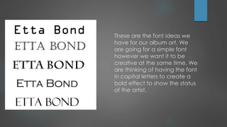 These are the font ideas we
have for our album art. We
are going for a simple font
however we want it to be
creative at the same time. We
are thinking of having the font
in capital letters to create a
bold effect to show the status
of the artist.

 