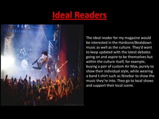 Ideal Readers
The ideal reader for my magazine would
be interested in the Hardcore/Beatdown
music as well as the culture. They’d want
to keep updated with the latest debates
going on and aspire to be themselves but
within the culture itself, for example,
buying a pair of custom Air Max, purely to
show their individual style, while wearing
a band t-shirt such as Ninebar to show the
music they’re into. They go to local shows
and support their local scene.

 