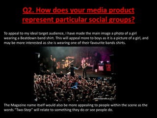 Q2. How does your media product
represent particular social groups?
To appeal to my ideal target audience, I have made the main image a photo of a girl
wearing a Beatdown band shirt. This will appeal more to boys as it is a picture of a girl, and
may be more interested as she is wearing one of their favourite bands shirts.

The Magazine name itself would also be more appealing to people within the scene as the
words “Two-Step” will relate to something they do or see people do.

 