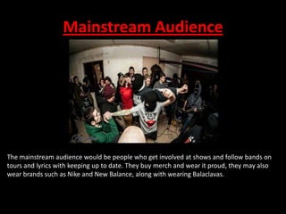 Mainstream Audience

The mainstream audience would be people who get involved at shows and follow bands on
tours and lyrics with keeping up to date. They buy merch and wear it proud, they may also
wear brands such as Nike and New Balance, along with wearing Balaclavas.

 