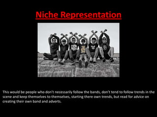 Niche Representation

This would be people who don’t necessarily follow the bands, don’t tend to follow trends in the
scene and keep themselves to themselves, starting there own trends, but read for advice on
creating their own band and adverts.

 
