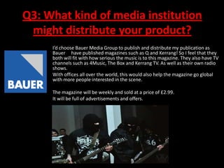 Q3: What kind of media institution
might distribute your product?
I’d choose Bauer Media Group to publish and distribute my publication as
Bauer have published magazines such as Q and Kerrang! So I feel that they
both will fit with how serious the music is to this magazine. They also have TV
channels such as 4Music, The Box and Kerrang TV. As well as their own radio
shows.
With offices all over the world, this would also help the magazine go global
with more people interested in the scene.
The magazine will be weekly and sold at a price of £2.99.
It will be full of advertisements and offers.

 