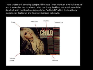 I have chosen this double page spread because Taylor Momsen is very alternative
and is a member in a rock band called the Pretty Reckless, she puts forward the
dark look with the Headline stating she’s a “wild child” which fits in with my
magazine as Beatdown and Hardcore is meant to be wild.

 