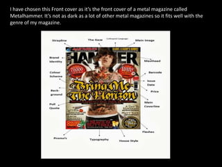 I have chosen this Front cover as it’s the front cover of a metal magazine called
Metalhammer. It’s not as dark as a lot of other metal magazines so it fits well with the
genre of my magazine.

 