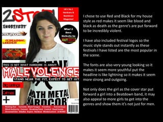 I chose to use Red and Black for my house
style as red makes it seem like blood and
black as death as the genre’s are put forward
to be incredibly violent.
I have also included festival logos so the
music style stands out instantly as these
festivals I have listed are the most popular in
the scene.
The fonts are also very young looking so it
makes it seem more youthful put the
headline is like lightning so it makes it seem
more strong and outgoing.
Not only does the girl as the cover star put
forward a girl into a Beatdown band, it may
also appeal to more girls to get into the
genres and show them it’s not just for men.

 