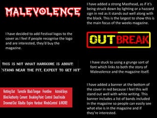 I have added a strong Masthead, as if it’s
being struck down by lighting or a hazzard
sign in red as it stands out well along with
the black. This is the largest to show this is
the main focus of the weeks magazine.
I have decided to add Festival logos to the
cover as I feel if people recognise the logo
and are interested, they’d buy the
magazine.

I have stuck to using a grunge sort of
font which links to both the story of
Malevolence and the magazine itself.
I have added a banner at the bottom of
the cover in red because I feel this will
stand out well with white writing. This
banner includes a list of bands included
in the magazine so people can easily see
what else is in the magazine and if
they’re interested.

 