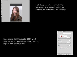 I felt there was a lot of white in the
background that was un-needed, so I
cropped this first before I did anymore.

I then changed all the reds to -100% which
made her skin look clearer and gave it a much
brighter and uplifting effect.

 