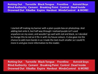 I started off making my banner with a plain purple box on photoshop. And
adding text onto it, but half way through I realised purple isn’t used
anywhere on my cover, and wouldn’t go well with red and black, so I decided
to change this to red so it fits in with my house colours. It also gave me the
chance to add more bands in as I made the text much smaller so I could fit
more in and give more information to the reader.

 