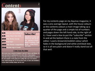 For my contents page on my Aquinas magazine, it
was a very average layout, with the house colours
as the contents colours a main image taking up a
quarter of the page and a simple list of numbers
and pages down the left hand side, to the right of
it, I have used a box to put the “subscribe” section
In and ad the bottom there is a note from the
editor. I used a brownish/reddish colour which
fades in the background and white and black text,
so it is all very plain and doesn’t really stand out all
that well.

 