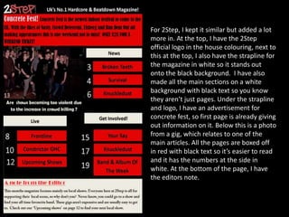 For 2Step, I kept it similar but added a lot
more in. At the top, I have the 2Step
official logo in the house colouring, next to
this at the top, I also have the strapline for
the magazine in white so it stands out
onto the black background. I have also
made all the main sections on a white
background with black text so you know
they aren’t just pages. Under the strapline
and logo, I have an advertisement for
concrete fest, so first page is already giving
out information on it. Below this is a photo
from a gig, which relates to one of the
main articles. All the pages are boxed off
in red with black text so it’s easier to read
and it has the numbers at the side in
white. At the bottom of the page, I have
the editors note.

 