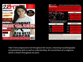 I feel I have progressed a lot throughout the course, improving my photography
and photoshop skills as well as understanding the conventions of a magazine,
which is shown throughout my work.

 