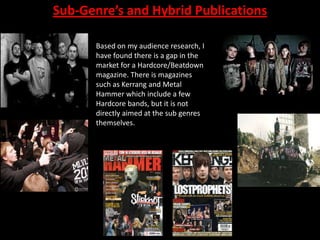Sub-Genre’s and Hybrid Publications
Based on my audience research, I
have found there is a gap in the
market for a Hardcore/Beatdown
magazine. There is magazines
such as Kerrang and Metal
Hammer which include a few
Hardcore bands, but it is not
directly aimed at the sub genres
themselves.

 