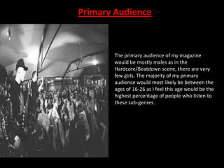 Primary Audience

The primary audience of my magazine
would be mostly males as in the
Hardcore/Beatdown scene, there are very
few girls. The majority of my primary
audience would most likely be between the
ages of 16-26 as I feel this age would be the
highest percentage of people who listen to
these sub-genres.

 