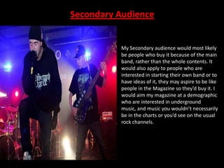 Secondary Audience

My Secondary audience would most likely
be people who buy it because of the main
band, rather than the whole contents. It
would also apply to people who are
interested in starting their own band or to
have ideas of it, they may aspire to be like
people in the Magazine so they’d buy it. I
would aim my magazine at a demographic
who are interested in underground
music, and music you wouldn’t necessarily
be in the charts or you’d see on the usual
rock channels.

 