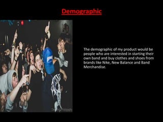 Demographic

The demographic of my product would be
people who are interested in starting their
own band and buy clothes and shoes from
brands like Nike, New Balance and Band
Merchandise.

 