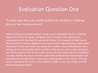 Evaluation Question One
‘In what ways does your media product use, develop or challenge
forms of real media products?’
Before starting my media product I made sure to educated myself on the key
aspects of the horror genre, alongside much research onto what horror
conventions work the best for successful trailers. This research of both horror
films and horror trailers allowed me to have a clear understanding of what does
and doesn’t work well within our particular medium. Our media product has a
strong use of contrapuntal music to build up the tension and create a dramatic
feel. Music became vital for our trailer due to the fact when we were looking at
our style models the music was the aspect that withheld the most tension and
provoked the feeling of panic more than anything else in the trailers. This was
partly inspired by the music in the insidious trailer, it was very creepy and the
pace gradually got faster.
 