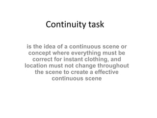 Continuity task 
is the idea of a continuous scene or 
concept where everything must be 
correct for instant clothing, and 
location must not change throughout 
the scene to create a effective 
continuous scene 
 