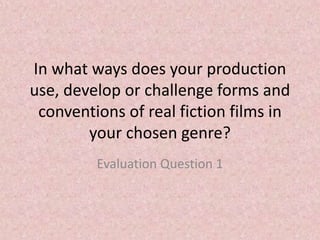 In what ways does your production
use, develop or challenge forms and
conventions of real fiction films in
your chosen genre?
Evaluation Question 1
 