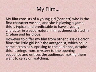 My Film…
My film consists of a young girl (Scarlett) who is the
first character we see, and she is playing a game,
this is typical and predictable to have a young
character in a supernatural film as demonstrated in
Orphan and Insidious.
However to differ my film from other classic Horror
films the little girl isn’t the antagonist, which could
come across as surprising to the audience, despite
this, it brings more mystery to the opening
sequence and entices the audience, making them
want to carry on watching.
 