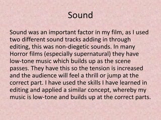 Sound
Sound was an important factor in my film, as I used
two different sound tracks adding in through
editing, this was non-diegetic sounds. In many
Horror films (especially supernatural) they have
low-tone music which builds up as the scene
passes. They have this so the tension is increased
and the audience will feel a thrill or jump at the
correct part. I have used the skills I have learned in
editing and applied a similar concept, whereby my
music is low-tone and builds up at the correct parts.
 