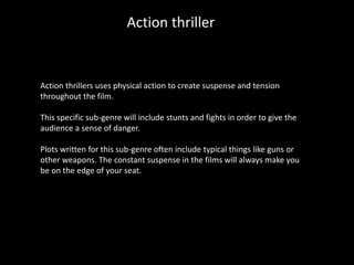 Action thriller
Action thrillers uses physical action to create suspense and tension
throughout the film.
This specific sub-genre will include stunts and fights in order to give the
audience a sense of danger.
Plots written for this sub-genre often include typical things like guns or
other weapons. The constant suspense in the films will always make you
be on the edge of your seat.
 