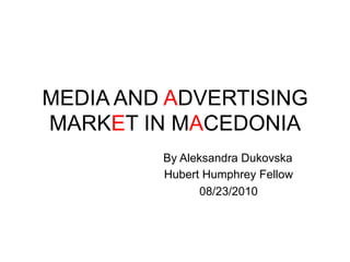 MEDIA AND ADVERTISING
MARKET IN MACEDONIA
 	
  	
  	
  	
  	
  	
  	
  	
  	
  	
  	
  	
  	
  	
  	
  	
  	
  	
  	
  	
  	
  	
  	
  	
  	
  	
  	
  	
  	
  	
  	
  	
  	
  	
  	
  	
  	
  	
  	
  	
  By Aleksandra Dukovska
                                                                                                                                                                 Hubert Humphrey Fellow
                                                                                                                                                                        08/23/2010
 